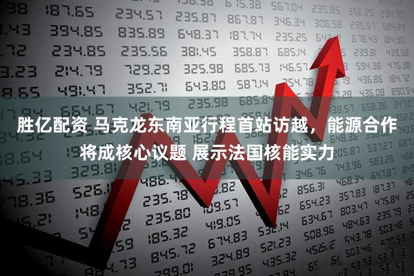 胜亿配资 马克龙东南亚行程首站访越，能源合作将成核心议题 展示法国核能实力