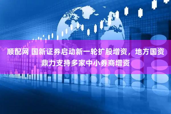 顺配网 国新证券启动新一轮扩股增资，地方国资鼎力支持多家中小券商增资