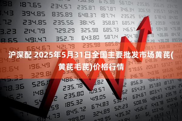 沪深配 2025年5月31日全国主要批发市场黄芪(黄芪毛芪)价格行情