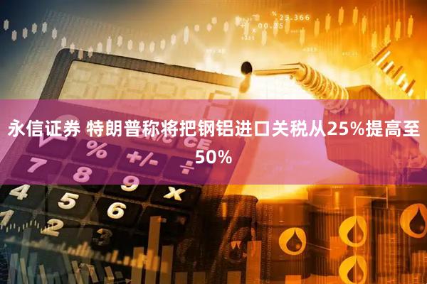 永信证券 特朗普称将把钢铝进口关税从25%提高至50%