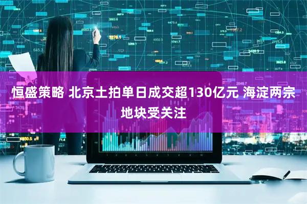 恒盛策略 北京土拍单日成交超130亿元 海淀两宗地块受关注