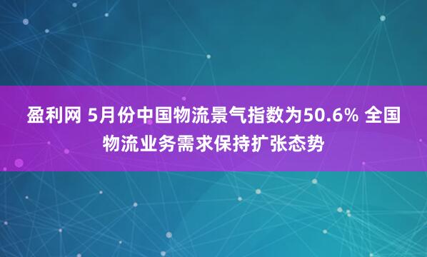 盈利网 5月份中国物流景气指数为50.6% 全国物流业务需求保持扩张态势