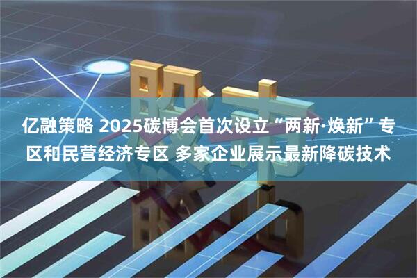 亿融策略 2025碳博会首次设立“两新·焕新”专区和民营经济专区 多家企业展示最新降碳技术