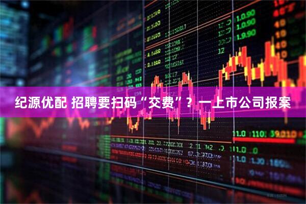 纪源优配 招聘要扫码“交费”？一上市公司报案