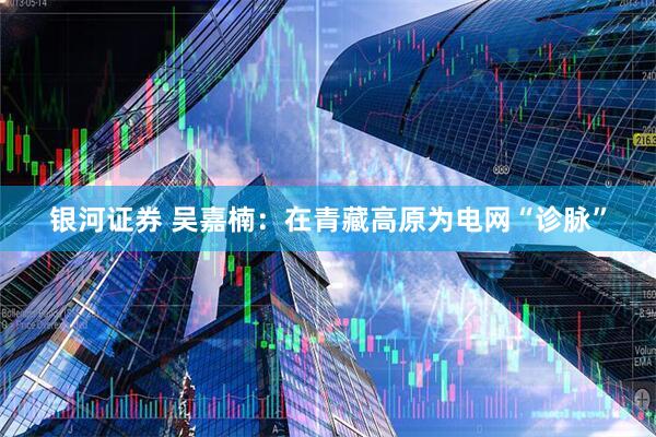 银河证券 吴嘉楠：在青藏高原为电网“诊脉”