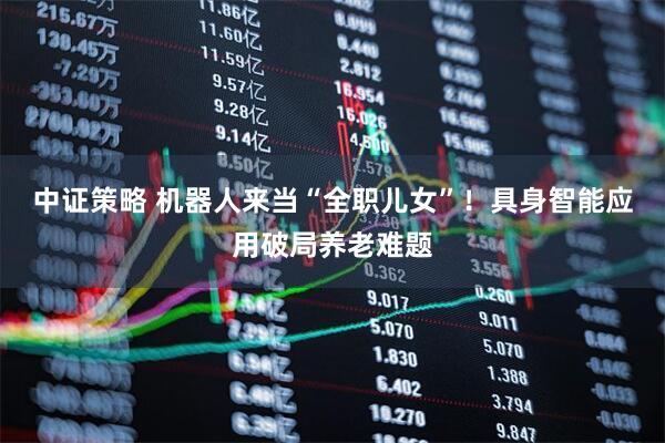 中证策略 机器人来当“全职儿女”！具身智能应用破局养老难题
