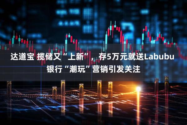 达道宝 揽储又“上新”，存5万元就送Labubu 银行“潮玩”营销引发关注