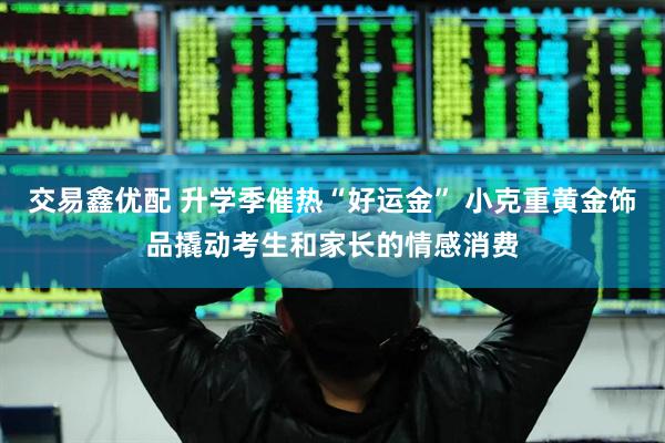 交易鑫优配 升学季催热“好运金” 小克重黄金饰品撬动考生和家长的情感消费