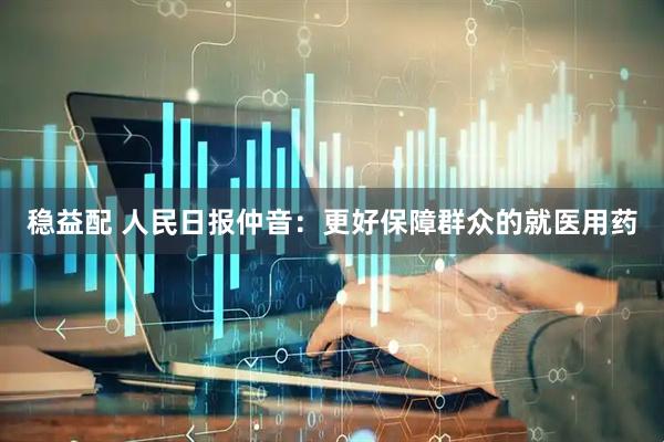 稳益配 人民日报仲音：更好保障群众的就医用药