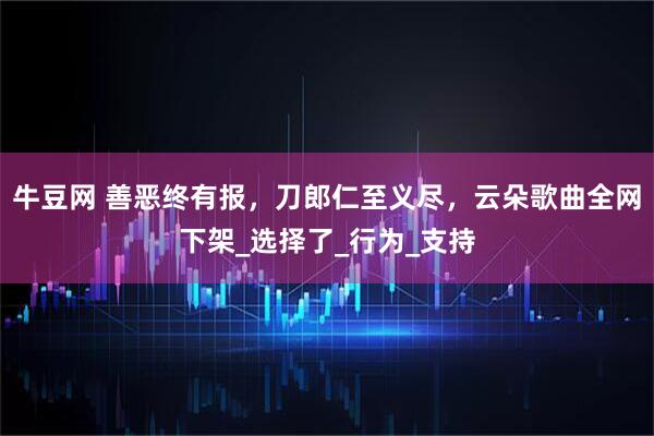 牛豆网 善恶终有报，刀郎仁至义尽，云朵歌曲全网下架_选择了_行为_支持