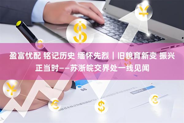 盈富忧配 铭记历史 缅怀先烈｜旧貌育新变 振兴正当时——苏浙皖交界处一线见闻