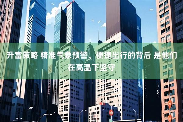 升富策略 精准气象预警、便捷出行的背后 是他们在高温下坚守