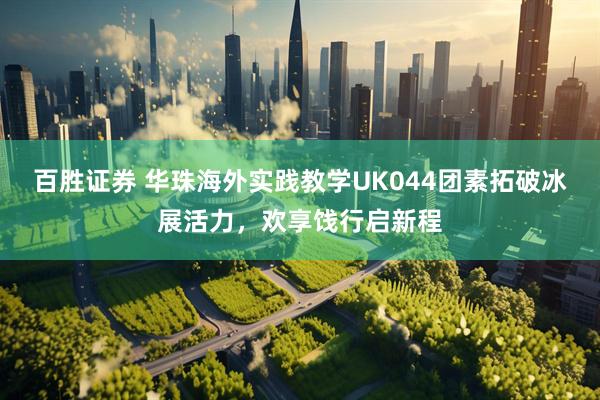 百胜证券 华珠海外实践教学UK044团素拓破冰展活力，欢享饯行启新程