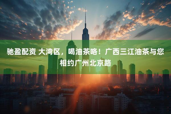 驰盈配资 大湾区，喝油茶咯！广西三江油茶与您相约广州北京路