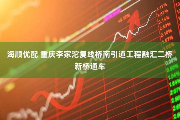 海顺优配 重庆李家沱复线桥南引道工程融汇二桥新桥通车