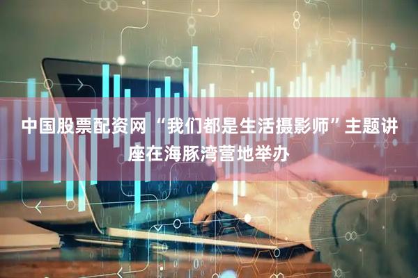 中国股票配资网 “我们都是生活摄影师”主题讲座在海豚湾营地举办