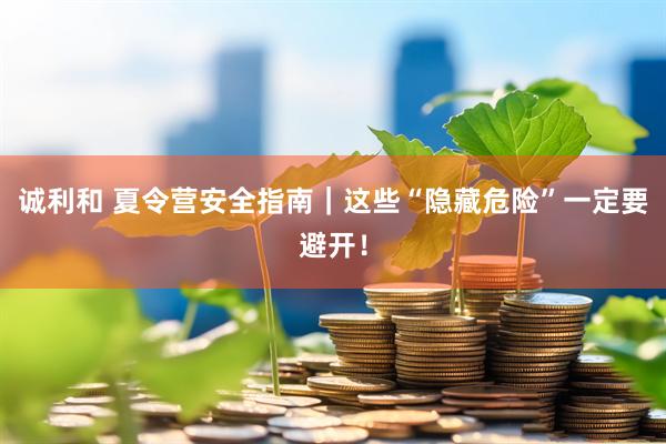 诚利和 夏令营安全指南｜这些“隐藏危险”一定要避开！