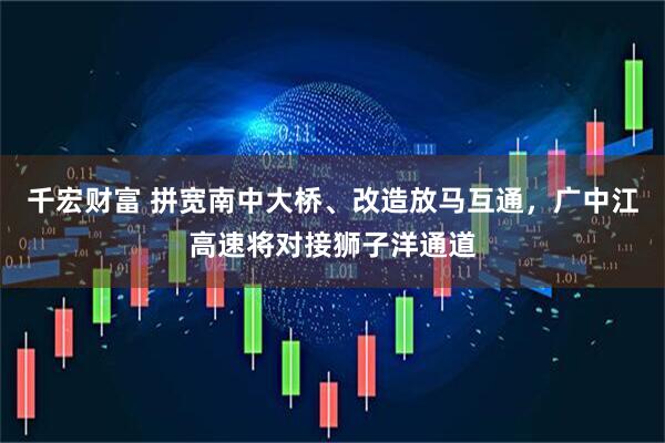 千宏财富 拼宽南中大桥、改造放马互通，广中江高速将对接狮子洋通道