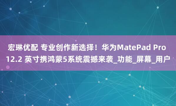 宏琳优配 专业创作新选择！华为MatePad Pro 12.2 英寸携鸿蒙5系统震撼来袭_功能_屏幕_用户