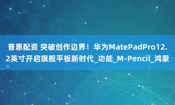 普惠配资 突破创作边界！华为MatePadPro12.2英寸开启旗舰平板新时代_功能_M-Pencil_鸿蒙