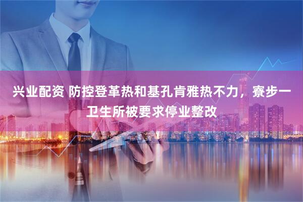 兴业配资 防控登革热和基孔肯雅热不力，寮步一卫生所被要求停业整改