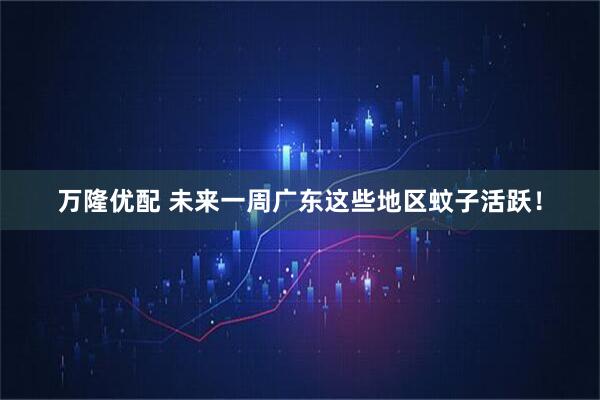 万隆优配 未来一周广东这些地区蚊子活跃！