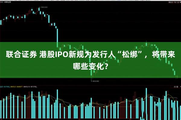 联合证券 港股IPO新规为发行人“松绑”，将带来哪些变化？