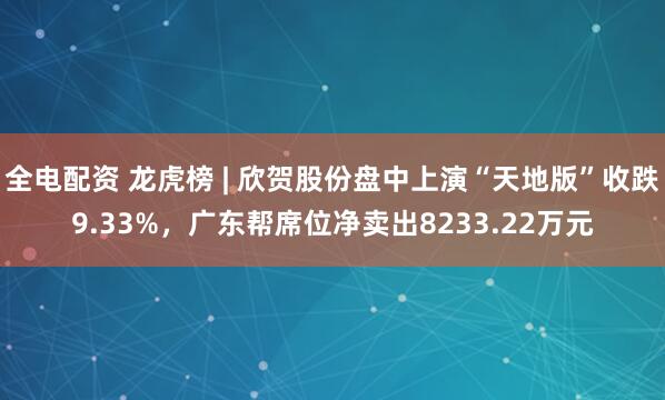 全电配资 龙虎榜 | 欣贺股份盘中上演“天地版”收跌9.33%，广东帮席位净卖出8233.22万元