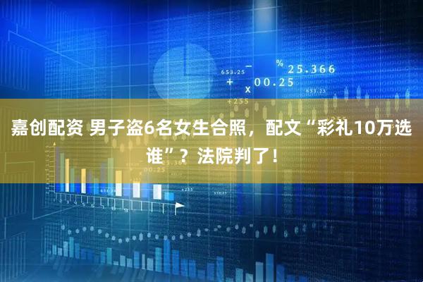 嘉创配资 男子盗6名女生合照，配文“彩礼10万选谁”？法院判了！