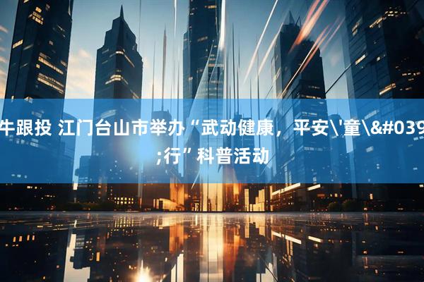 牛跟投 江门台山市举办“武动健康，平安'童'行”科普活动