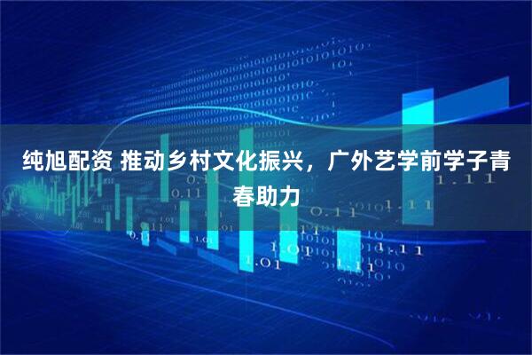 纯旭配资 推动乡村文化振兴，广外艺学前学子青春助力