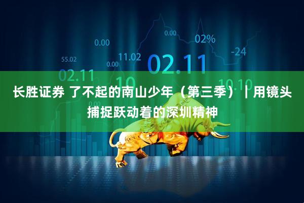 长胜证券 了不起的南山少年（第三季）｜用镜头捕捉跃动着的深圳精神