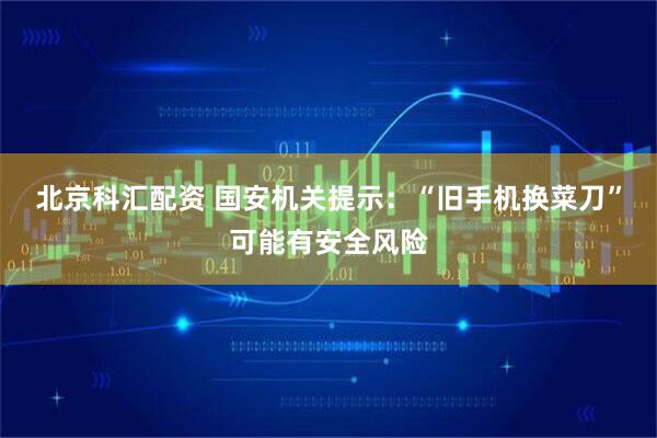 北京科汇配资 国安机关提示：“旧手机换菜刀”可能有安全风险