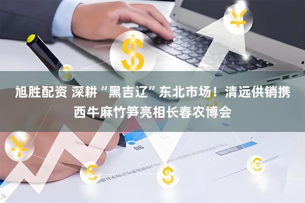 旭胜配资 深耕“黑吉辽”东北市场！清远供销携西牛麻竹笋亮相长春农博会