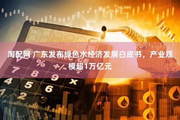 淘配网 广东发布绿色水经济发展白皮书，产业规模超1万亿元