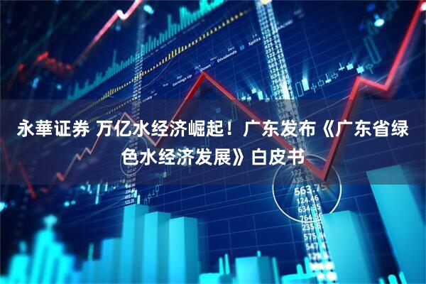 永華证券 万亿水经济崛起！广东发布《广东省绿色水经济发展》白皮书