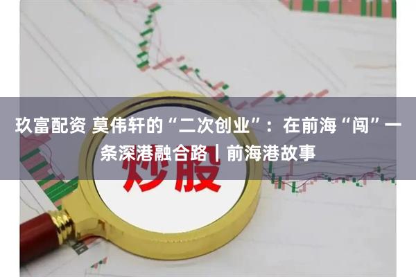 玖富配资 莫伟轩的“二次创业”：在前海“闯”一条深港融合路｜前海港故事